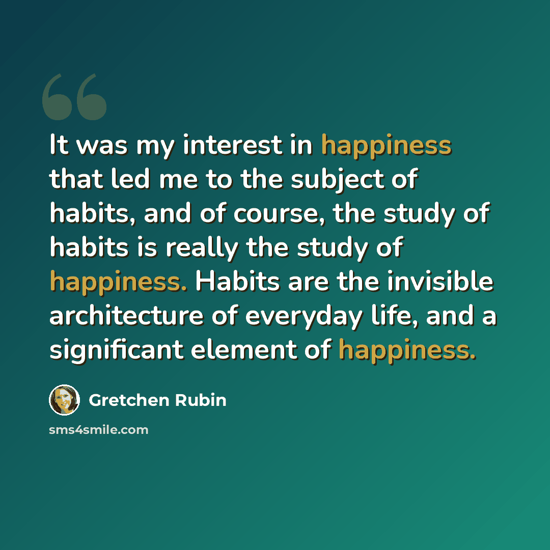 “It was my interest in happiness that led me to the subject of habits, and of course, the study of habits is really the study of happiness. Habits are the invisible architecture of everyday life, and a significant element of happiness.” quote by Gretchen Rubin