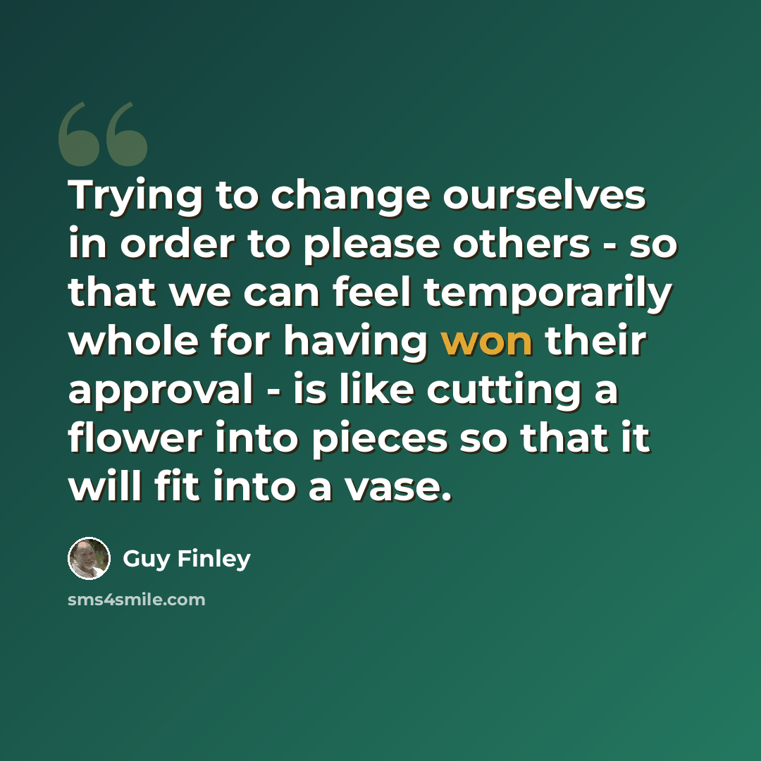 “Trying to change ourselves in order to please others - so that we can feel temporarily whole for having won their approval - is like cutting a flower into pieces so that it will fit into a vase.” quote by Guy Finley