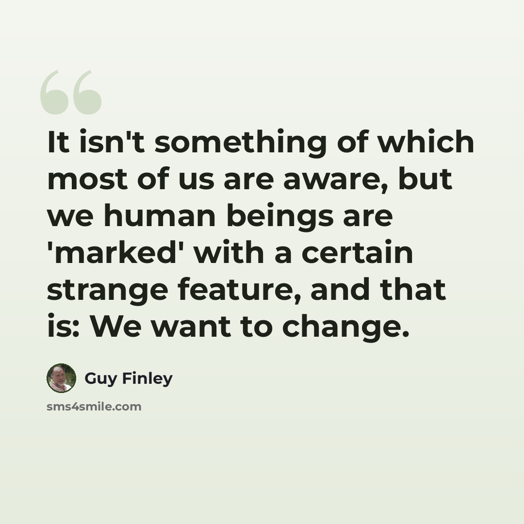 “It isn't something of which most of us are aware, but we human beings are 'marked' with a certain strange feature, and that is: We want to change.” quote by Guy Finley
