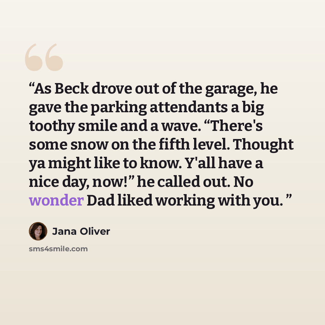 “As Beck drove out of the garage, he gave the parking attendants a big toothy smile and a wave. “There's some snow on the fifth level. Thought ya might like to know. Y'all have a nice day, now!” he called out. No wonder Dad liked working with you.” quote by Jana Oliver