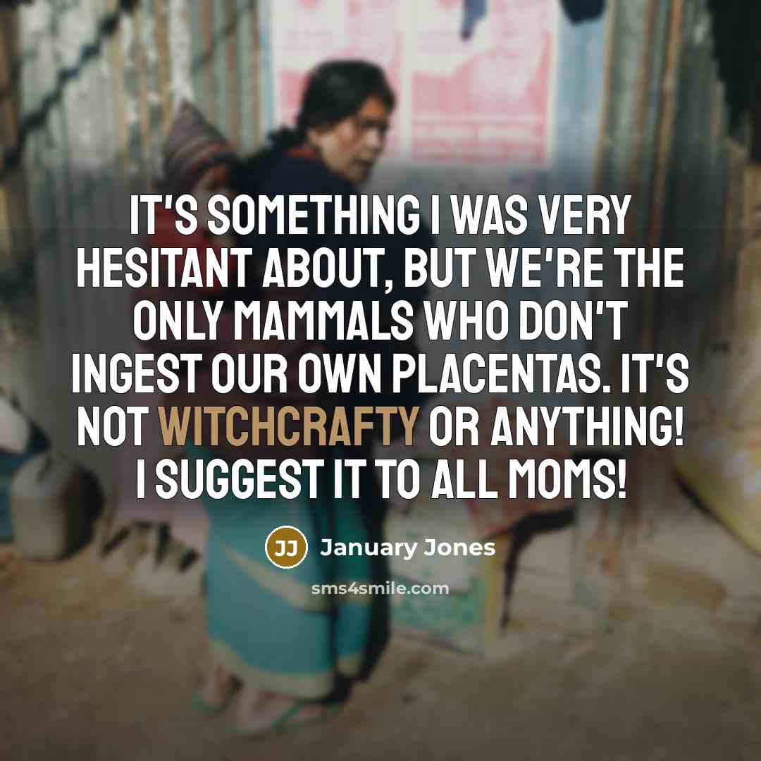 “It's something I was very hesitant about, but we're the only mammals who don't ingest our own placentas. It's not witchcrafty or anything! I suggest it to all moms!” quote by January Jones