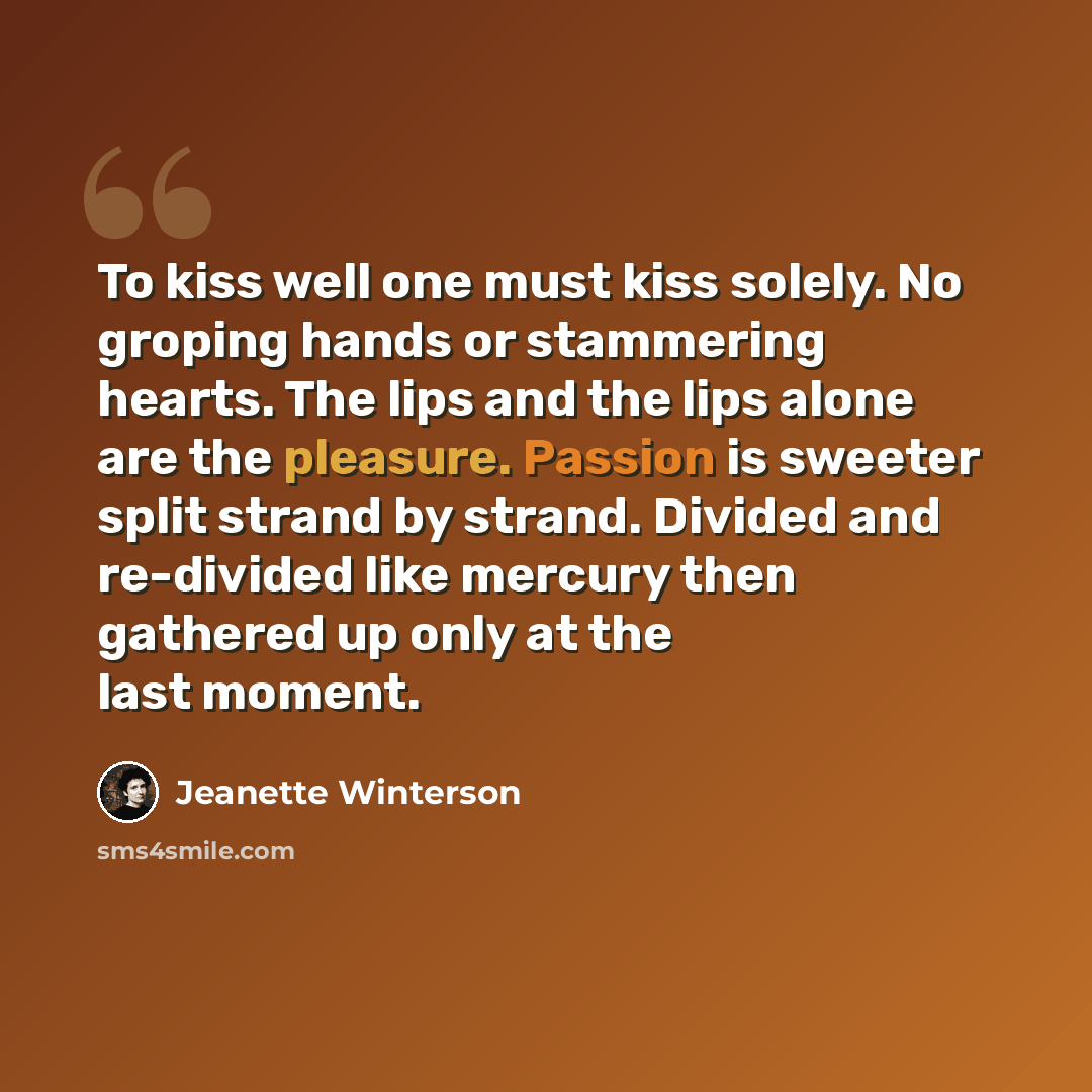 “To kiss well one must kiss solely. No groping hands or stammering hearts. The lips and the lips alone are the pleasure. Passion is sweeter split strand by strand. Divided and re-divided like mercury then gathered up only at the last moment.” quote by Jeanette Winterson