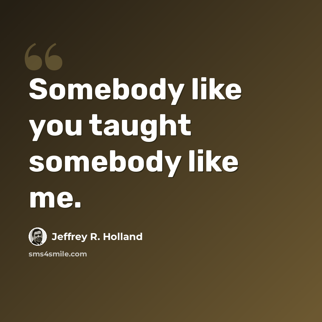 “Somebody like you taught somebody like me.” quote by Jeffrey R. Holland