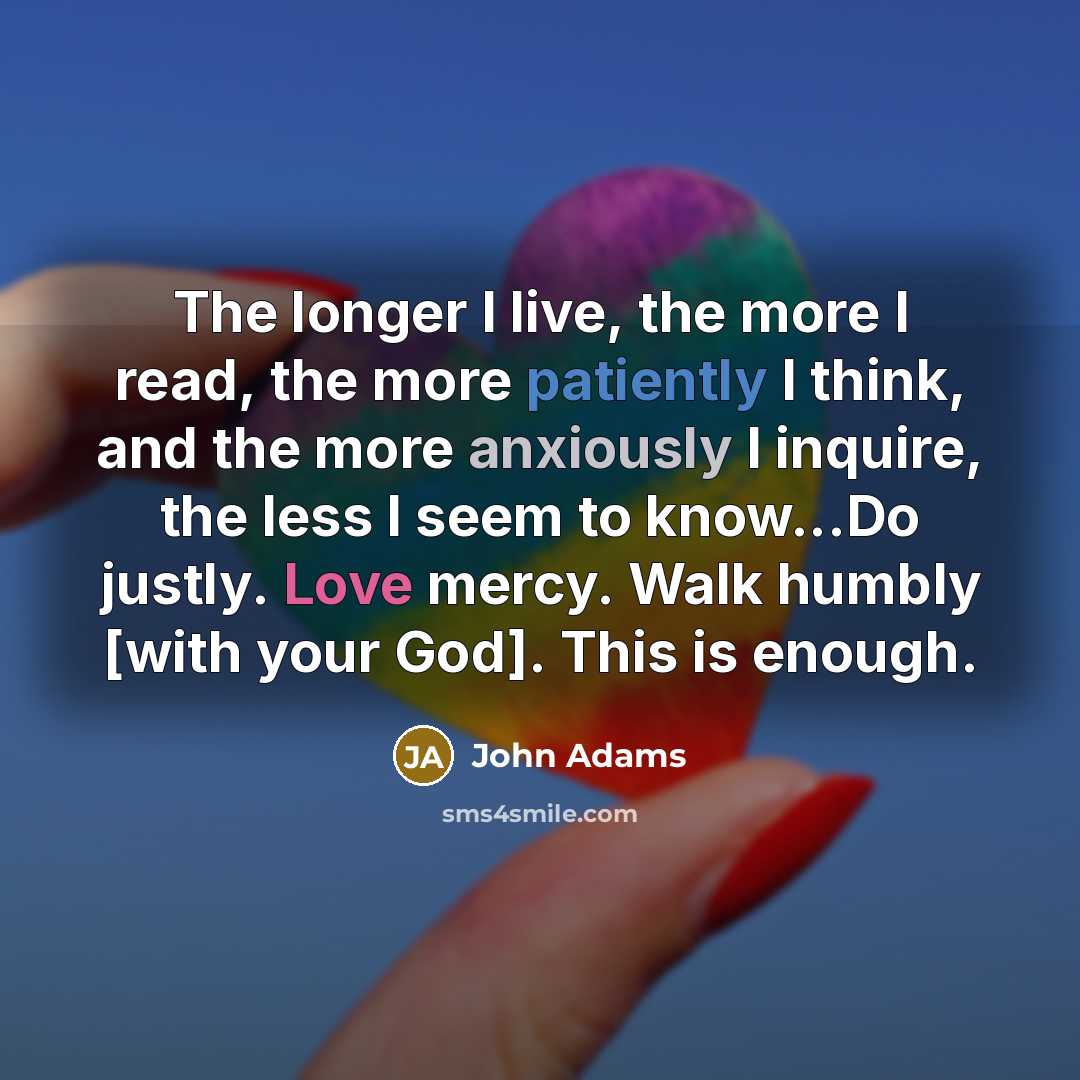 “The longer I live, the more I read, the more patiently I think, and the more anxiously I inquire, the less I seem to know...Do justly. Love mercy. Walk humbly [with your God]. This is enough.” quote by John Adams