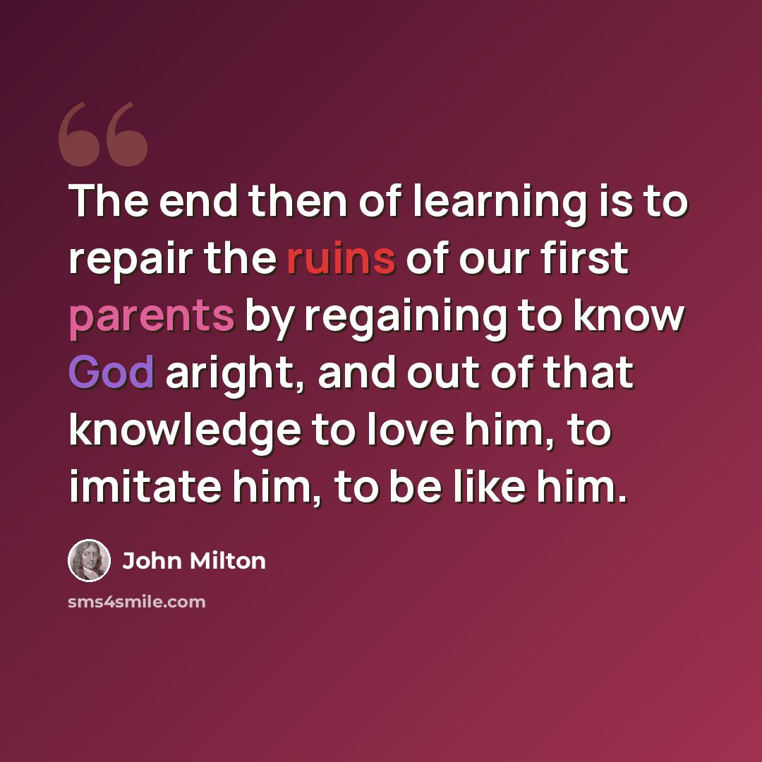 “The end then of learning is to repair the ruins of our first parents by regaining to know God aright, and out of that knowledge to love him, to imitate him, to be like him.” quote by John Milton