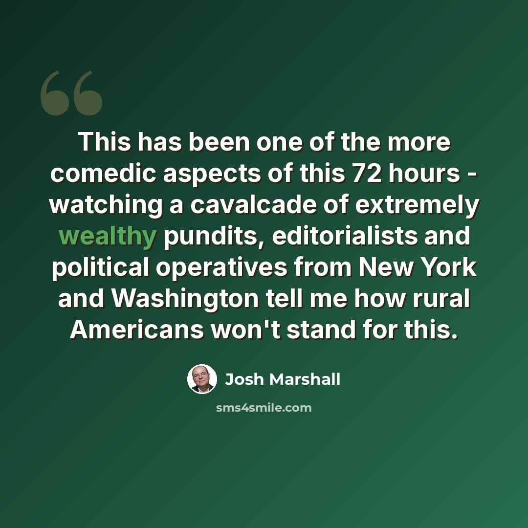 “This has been one of the more comedic aspects of this 72 hours - watching a cavalcade of extremely wealthy pundits, editorialists and political operatives from New York and Washington tell me how rural Americans won't stand for this.” quote by Josh Marshall