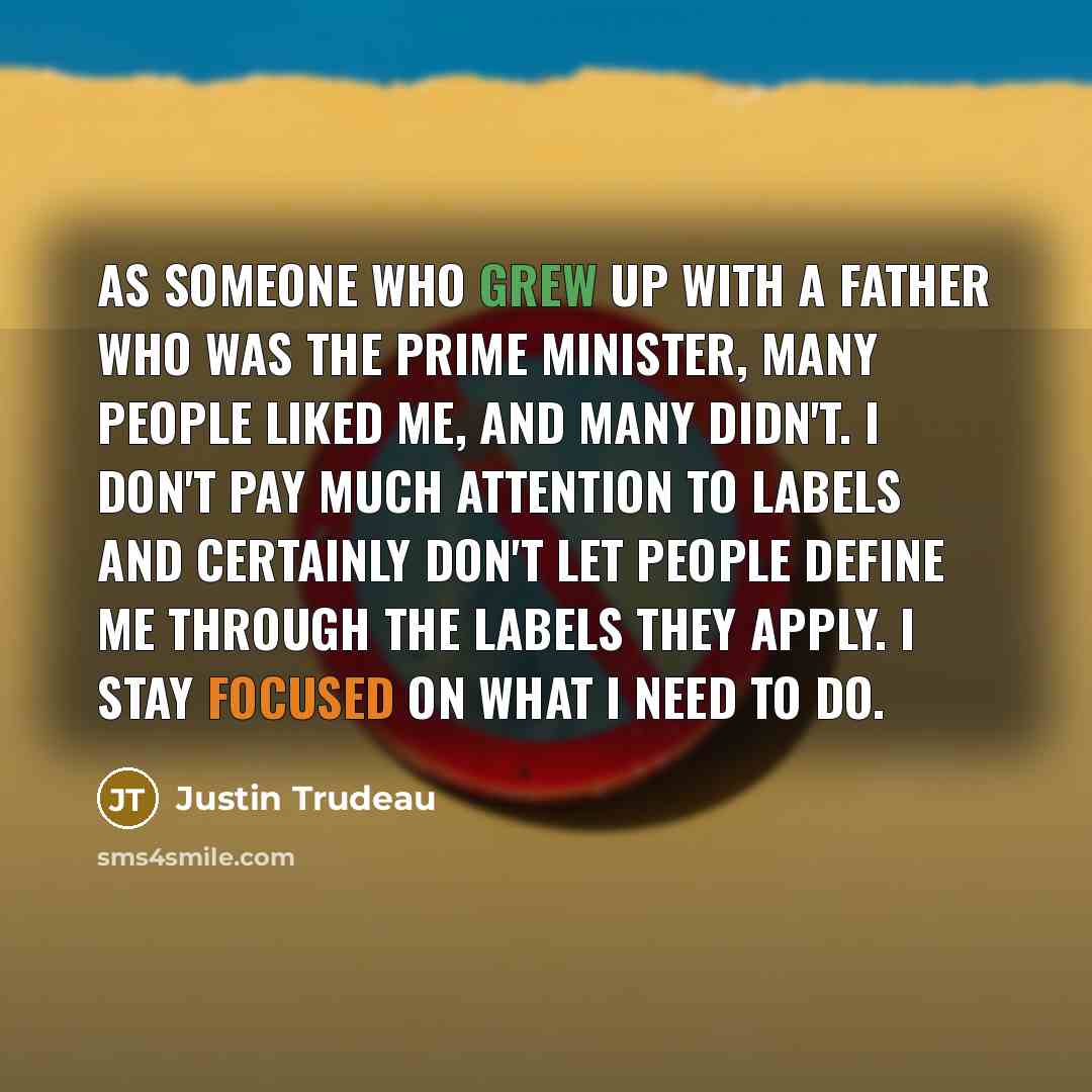 “As someone who grew up with a father who was the prime minister, many people liked me, and many didn't. I don't pay much attention to labels and certainly don't let people define me through the labels they apply. I stay focused on what I need to do.” quote by Justin Trudeau