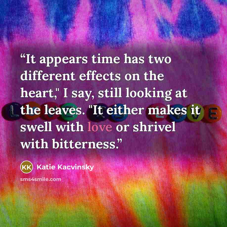 “It appears time has two different effects on the heart," I say, still looking at the leaves. "It either makes it swell with love or shrivel with bitterness.” quote by Katie Kacvinsky