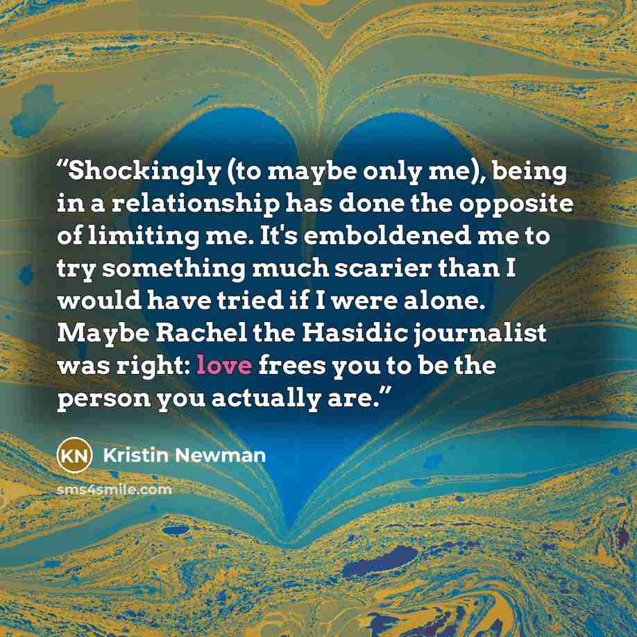 “Shockingly (to maybe only me), being in a relationship has done the opposite of limiting me. It's emboldened me to try something much scarier than I would have tried if I were alone. Maybe Rachel the Hasidic journalist was right: love frees you to be the person you actually are.” quote by Kristin Newman