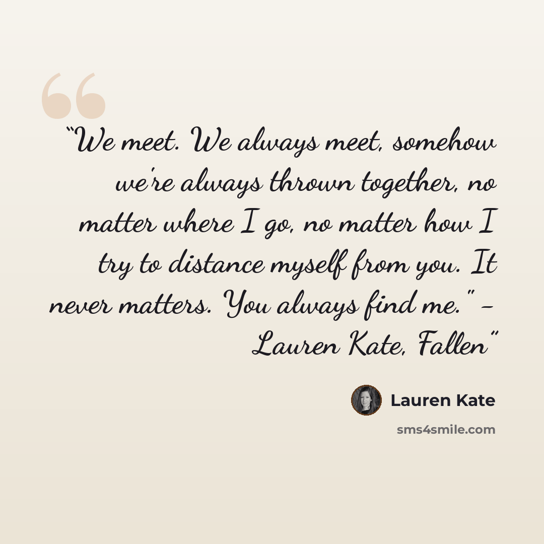 “We meet. We always meet, somehow we're always thrown together, no matter where I go, no matter how I try to distance myself from you. It never matters. You always find me." - Lauren Kate, Fallen” quote by Lauren Kate