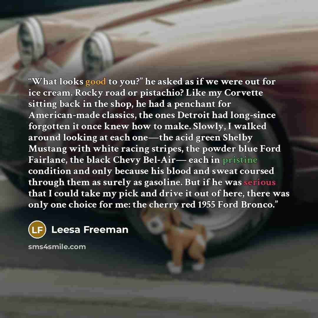 “What looks good to you?” he asked as if we were out for ice cream. Rocky road or pistachio? Like my Corvette sitting back in the shop, he had a penchant for American-made classics, the ones Detroit had long-since forgotten it once knew how to make. Slowly, I walked around looking at each one—the…” quote by Leesa Freeman