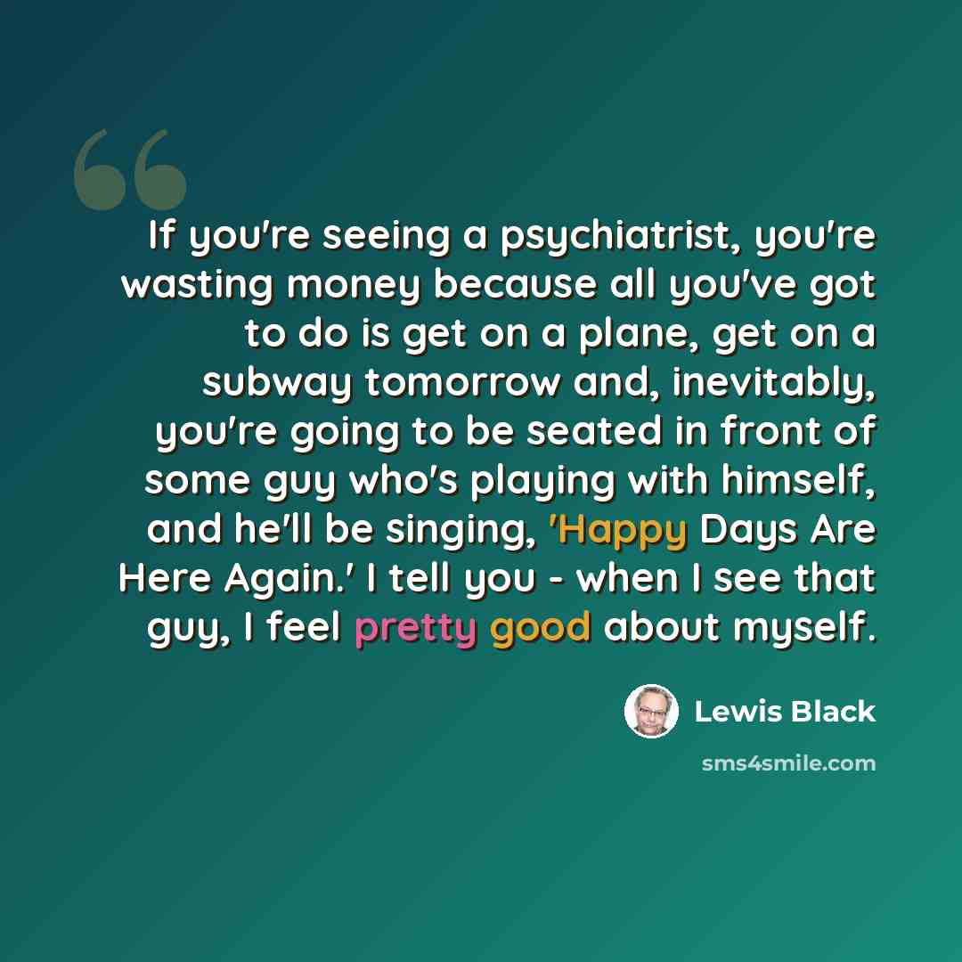 “If you're seeing a psychiatrist, you're wasting money because all you've got to do is get on a plane, get on a subway tomorrow and, inevitably, you're going to be seated in front of some guy who's playing with himself, and he'll be singing, 'Happy Days Are Here Again.' I tell you - when I see that…” quote by Lewis Black