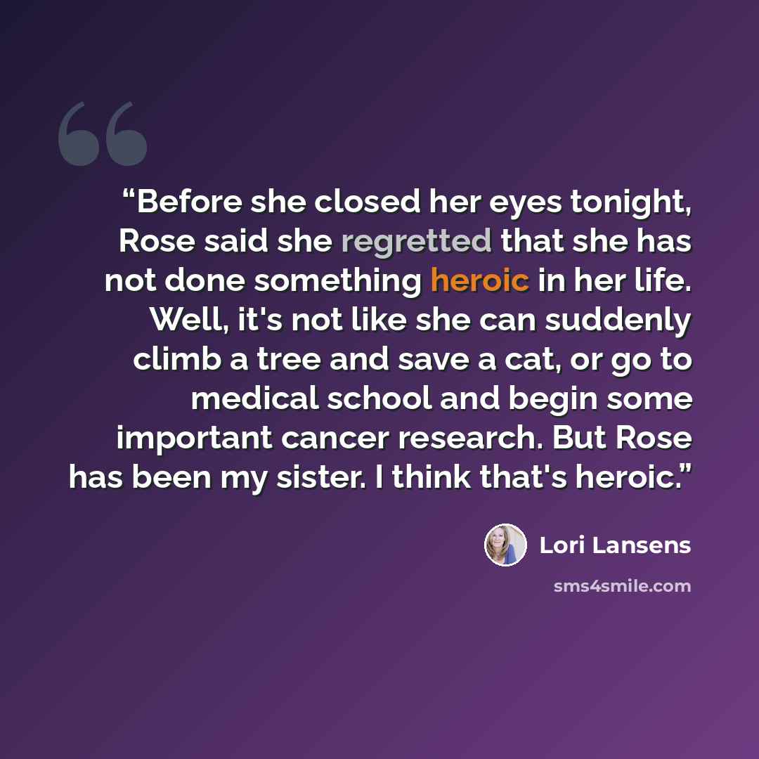 “Before she closed her eyes tonight, Rose said she regretted that she has not done something heroic in her life. Well, it's not like she can suddenly climb a tree and save a cat, or go to medical school and begin some important cancer research. But Rose has been my sister. I think that's heroic.” quote by Lori Lansens