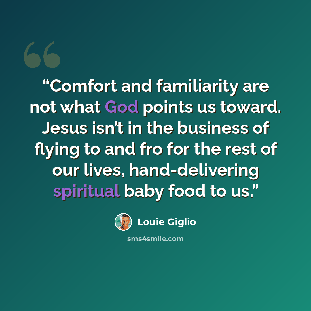 “Comfort and familiarity are not what God points us toward. Jesus isn’t in the business of flying to and fro for the rest of our lives, hand-delivering spiritual baby food to us.” quote by Louie Giglio