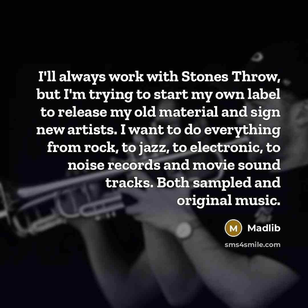 “I'll always work with Stones Throw, but I'm trying to start my own label to release my old material and sign new artists. I want to do everything from rock, to jazz, to electronic, to noise records and movie sound tracks. Both sampled and original music.” quote by Madlib