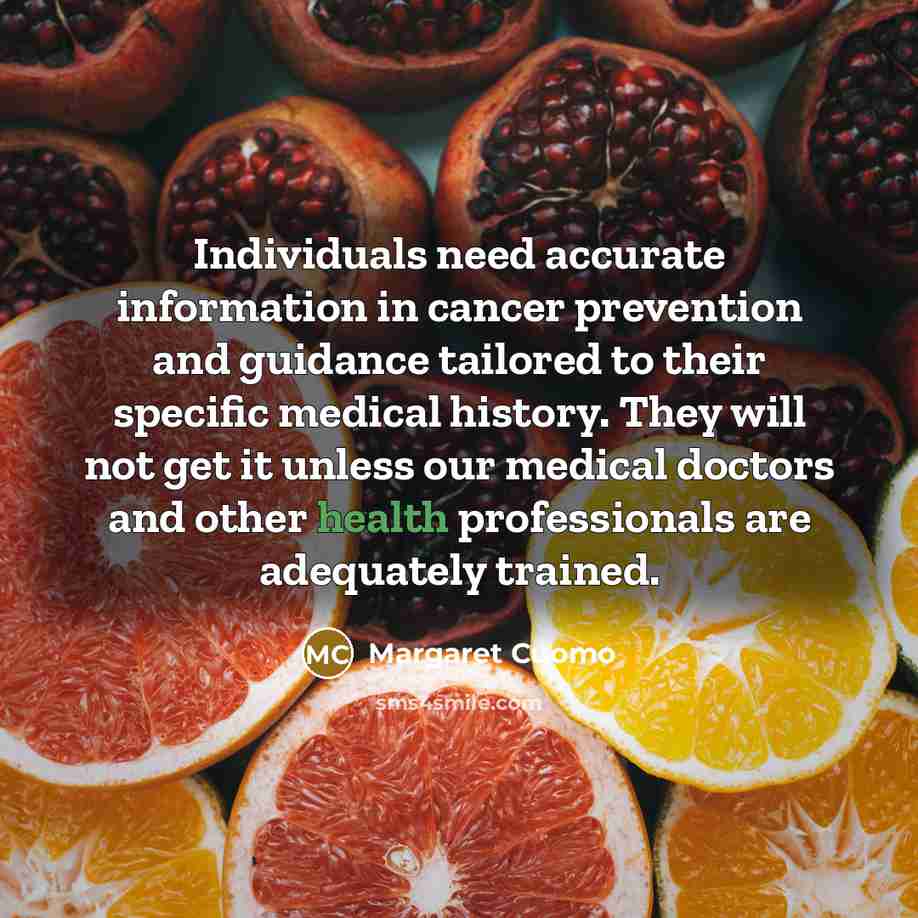 “Individuals need accurate information in cancer prevention and guidance tailored to their specific medical history. They will not get it unless our medical doctors and other health professionals are adequately trained.” quote by Margaret Cuomo
