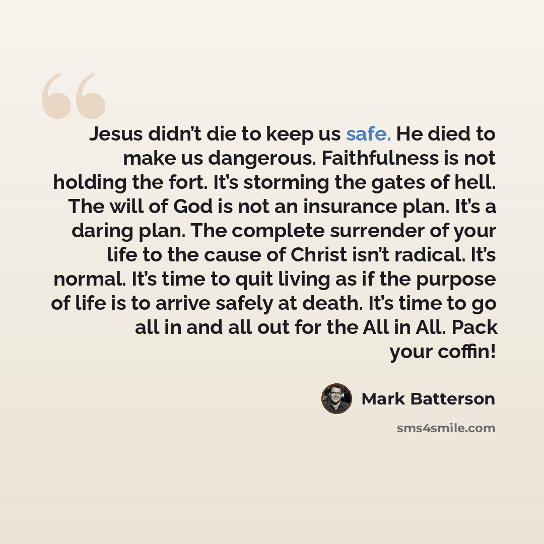 “Jesus didn’t die to keep us safe. He died to make us dangerous. Faithfulness is not holding the fort. It’s storming the gates of hell. The will of God is not an insurance plan. It’s a daring plan. The complete surrender of your life to the cause of Christ isn’t radical. It’s normal. It’s time to…” quote by Mark Batterson
