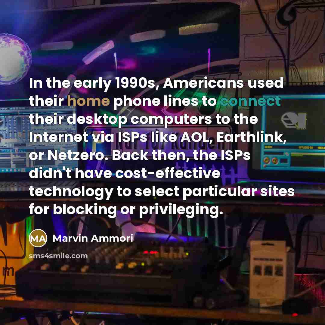 “In the early 1990s, Americans used their home phone lines to connect their desktop computers to the Internet via ISPs like AOL, Earthlink, or Netzero. Back then, the ISPs didn't have cost-effective technology to select particular sites for blocking or privileging.” quote by Marvin Ammori