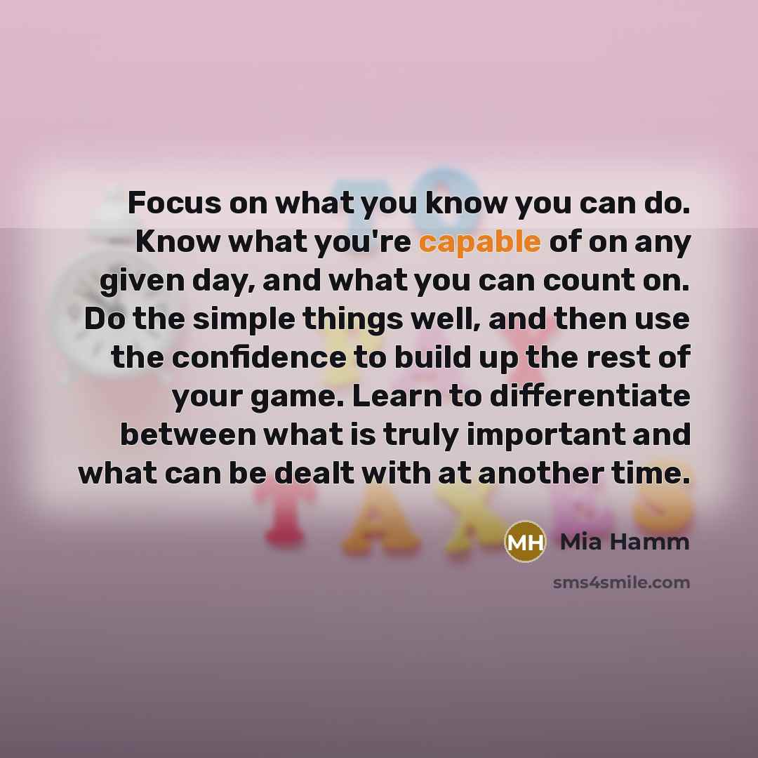 “Focus on what you know you can do. Know what you're capable of on any given day, and what you can count on. Do the simple things well, and then use the confidence to build up the rest of your game. Learn to differentiate between what is truly important and what can be dealt with at another time.” quote by Mia Hamm