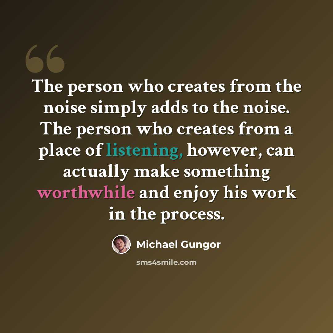 “The person who creates from the noise simply adds to the noise. The person who creates from a place of listening, however, can actually make something worthwhile and enjoy his work in the process.” quote by Michael Gungor