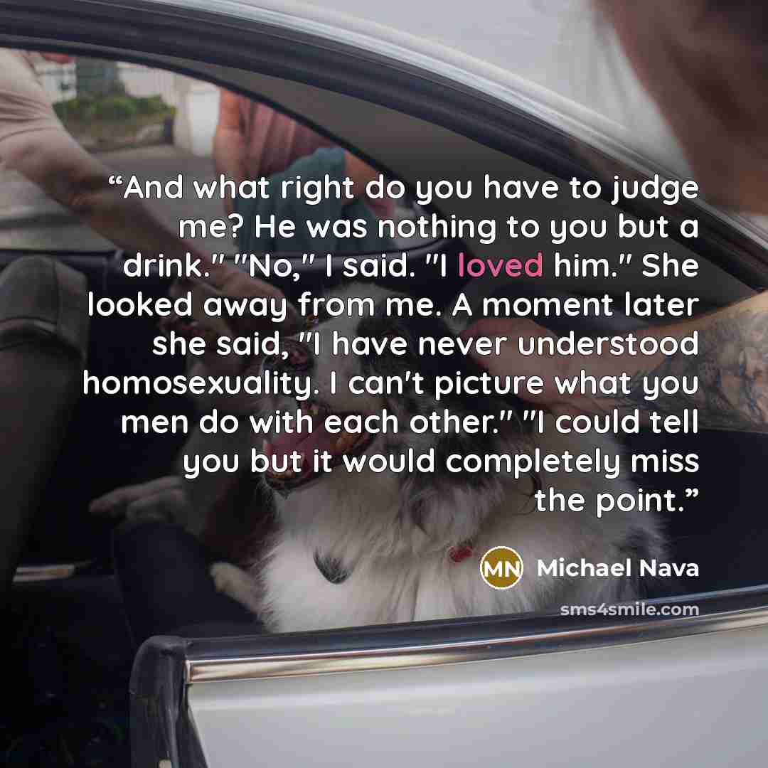 “And what right do you have to judge me? He was nothing to you but a drink." "No," I said. "I loved him." She looked away from me. A moment later she said, "I have never understood homosexuality. I can't picture what you men do with each other." "I could tell you but it would completely miss the…” quote by Michael Nava