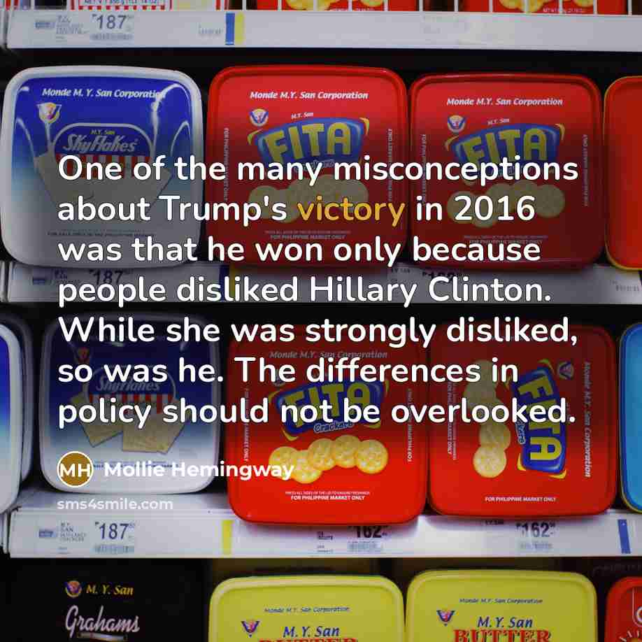 “One of the many misconceptions about Trump's victory in 2016 was that he won only because people disliked Hillary Clinton. While she was strongly disliked, so was he. The differences in policy should not be overlooked.” quote by Mollie Hemingway