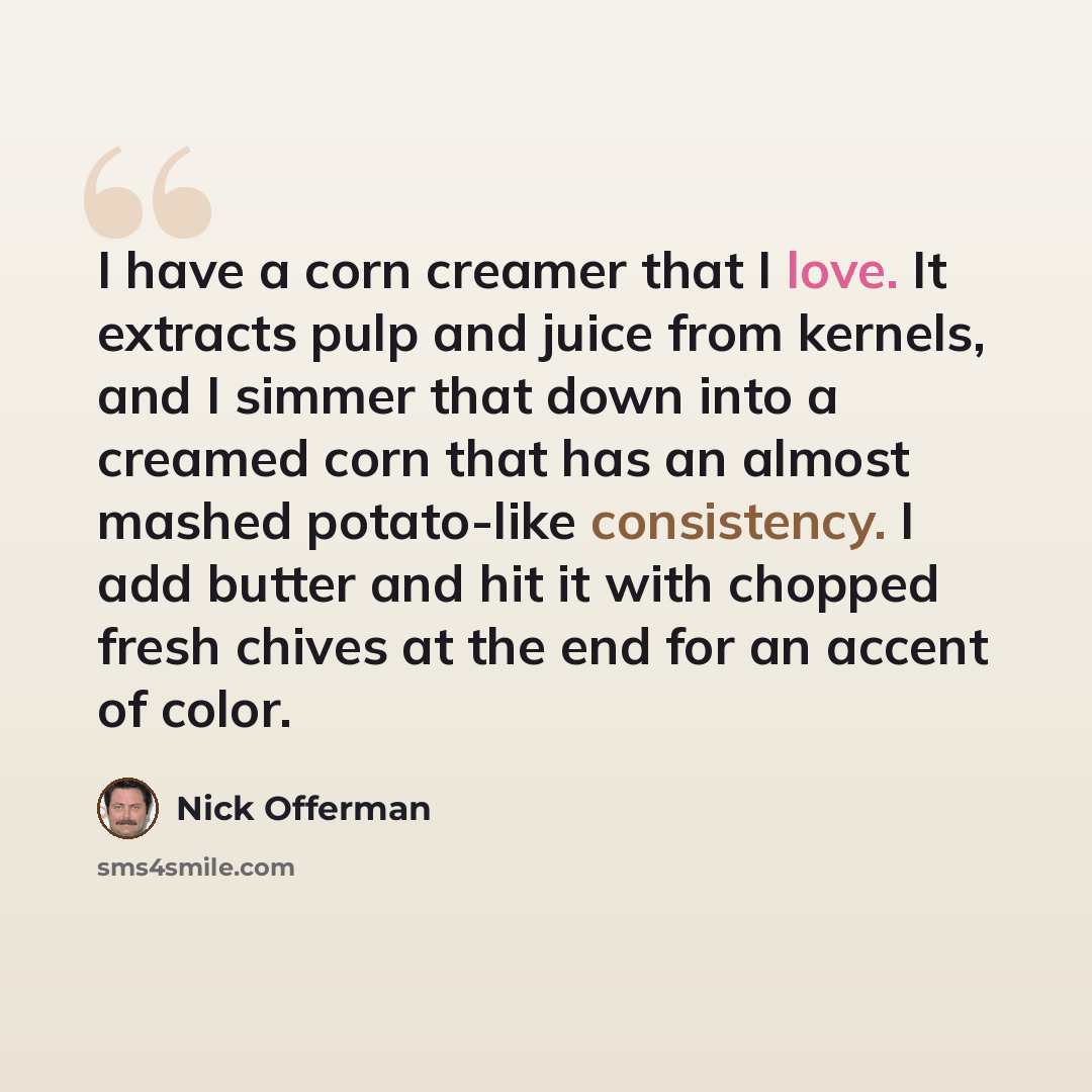 “I have a corn creamer that I love. It extracts pulp and juice from kernels, and I simmer that down into a creamed corn that has an almost mashed potato-like consistency. I add butter and hit it with chopped fresh chives at the end for an accent of color.” quote by Nick Offerman