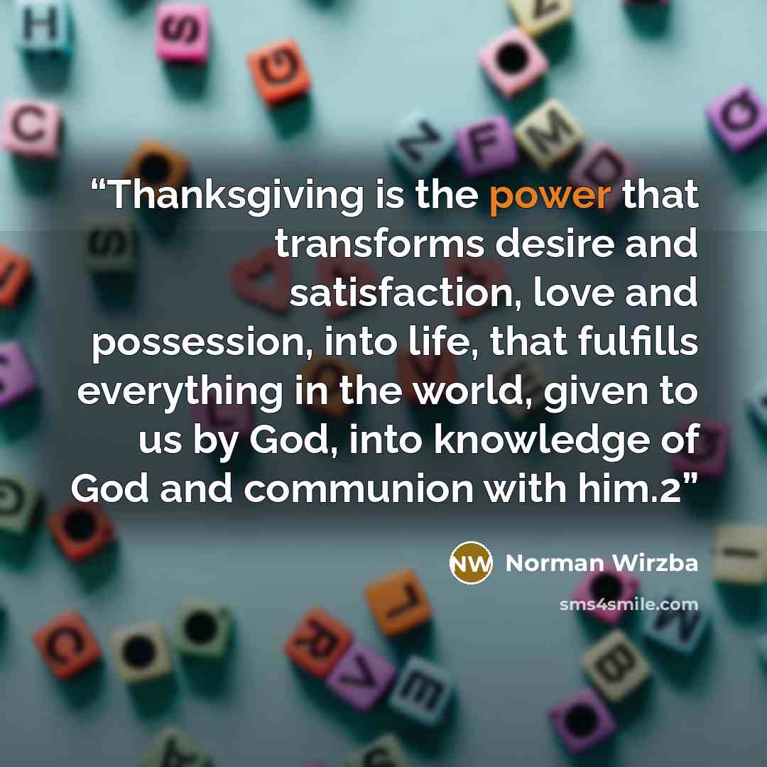 “Thanksgiving is the power that transforms desire and satisfaction, love and possession, into life, that fulfills everything in the world, given to us by God, into knowledge of God and communion with him.2” quote by Norman Wirzba