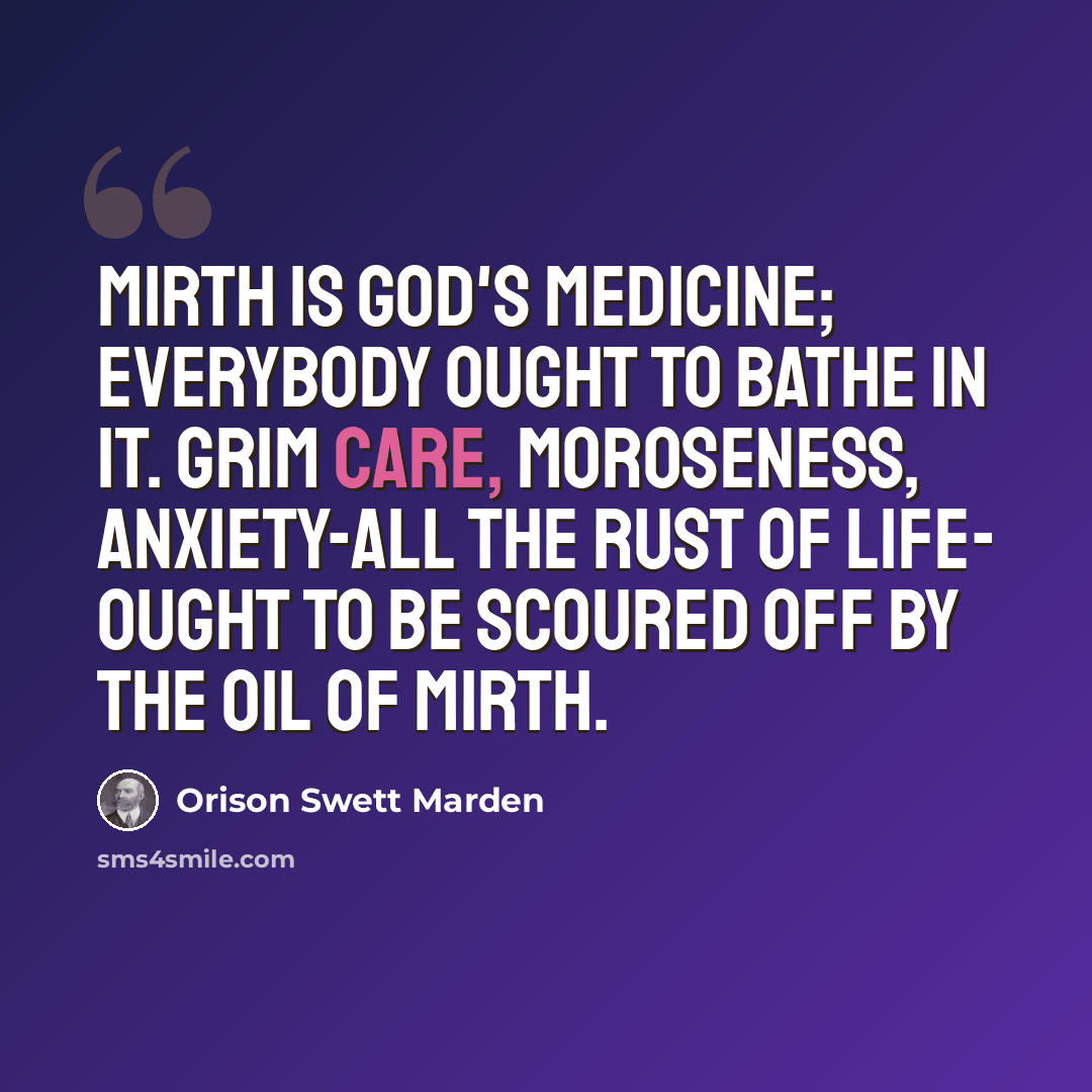 “Mirth is God's medicine; everybody ought to bathe in it. Grim care, moroseness, anxiety-all the rust of life- ought to be scoured off by the oil of mirth.” quote by Orison Swett Marden