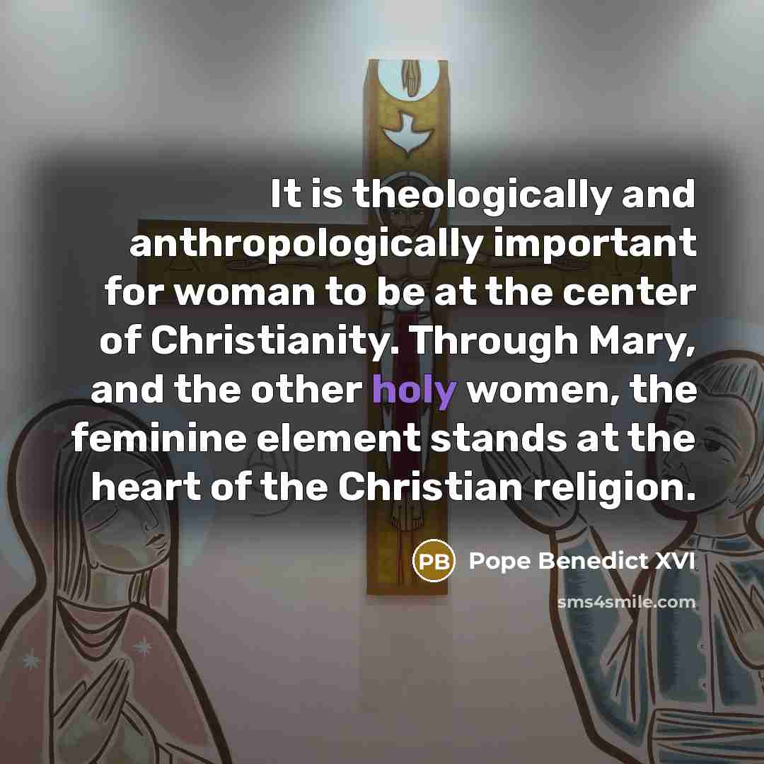 “It is theologically and anthropologically important for woman to be at the center of Christianity. Through Mary, and the other holy women, the feminine element stands at the heart of the Christian religion.” quote by Pope Benedict XVI