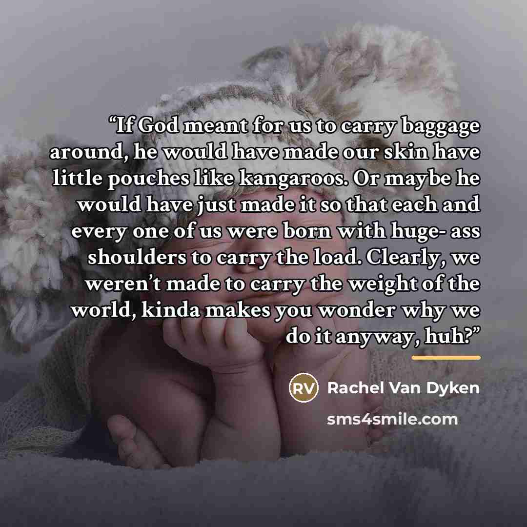 “If God meant for us to carry baggage around, he would have made our skin have little pouches like kangaroos. Or maybe he would have just made it so that each and every one of us were born with huge- ass shoulders to carry the load. Clearly, we weren’t made to carry the weight of the world, kinda…” quote by Rachel Van Dyken