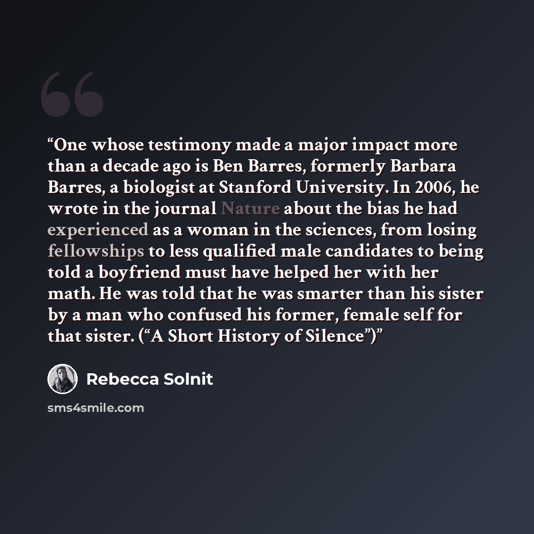 “One whose testimony made a major impact more than a decade ago is Ben Barres, formerly Barbara Barres, a biologist at Stanford University. In 2006, he wrote in the journal Nature about the bias he had experienced as a woman in the sciences, from losing fellowships to less qualified male candidates…” quote by Rebecca Solnit