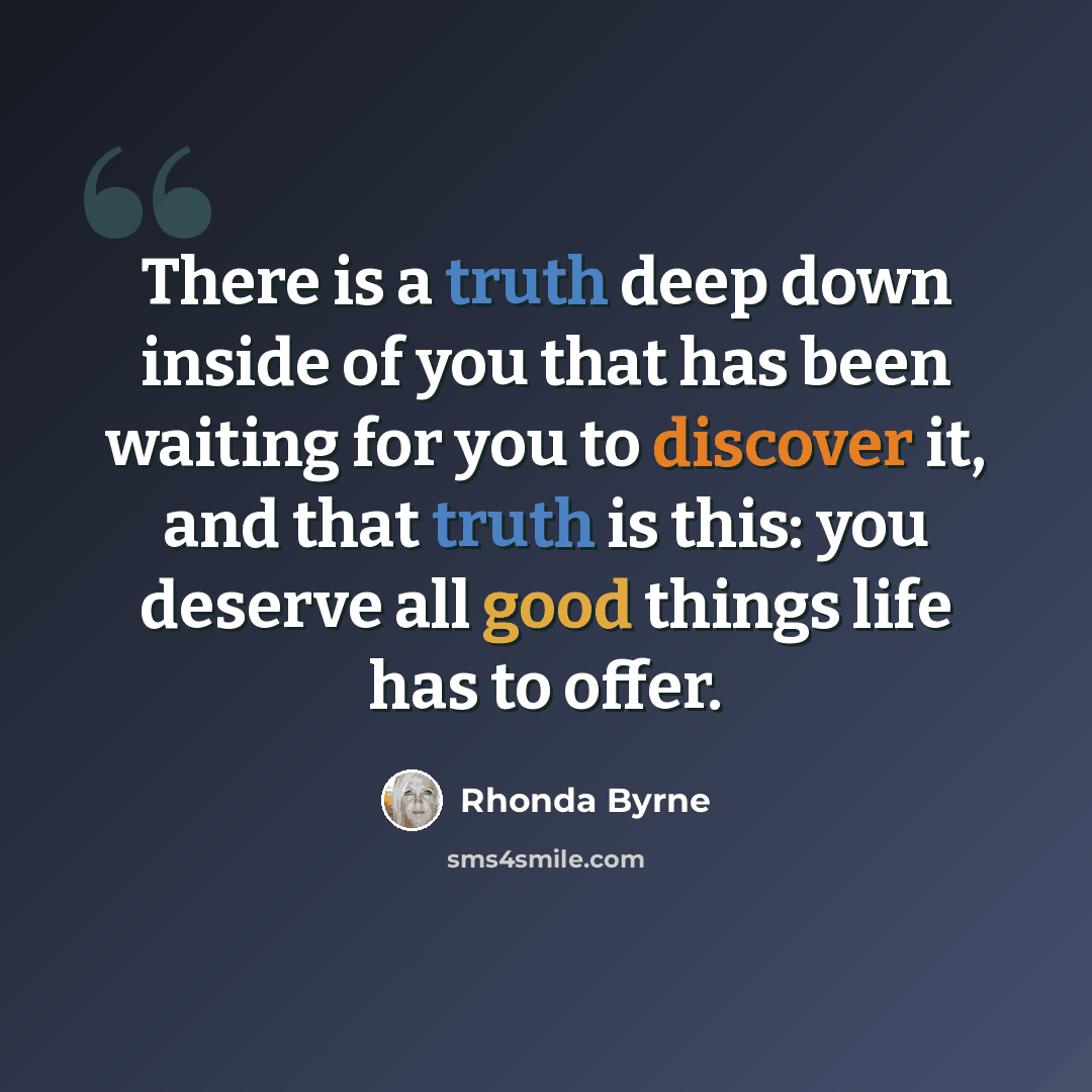 “There is a truth deep down inside of you that has been waiting for you to discover it, and that truth is this: you deserve all good things life has to offer.” quote by Rhonda Byrne