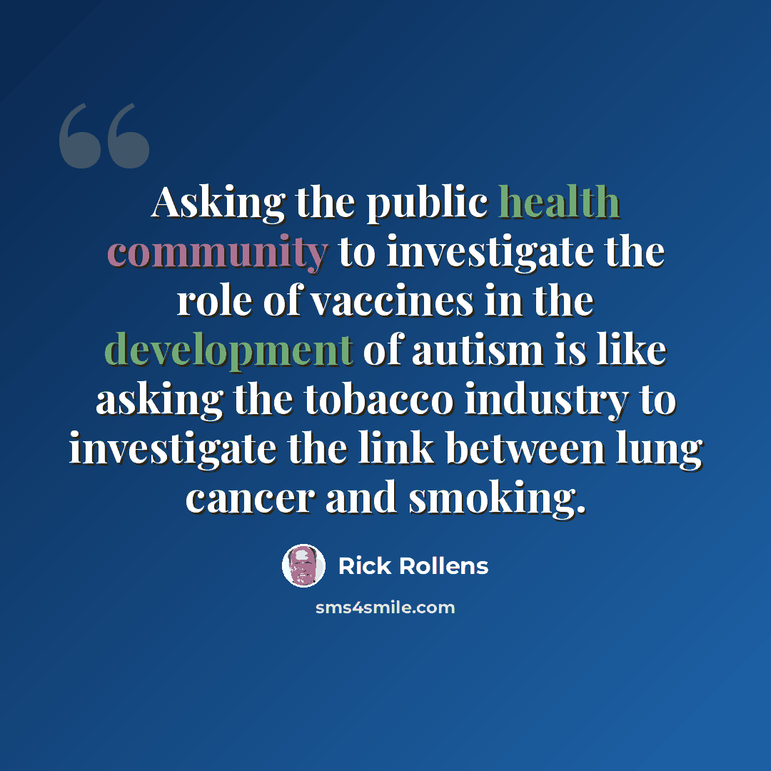 “Asking the public health community to investigate the role of vaccines in the development of autism is like asking the tobacco industry to investigate the link between lung cancer and smoking.” quote by Rick Rollens