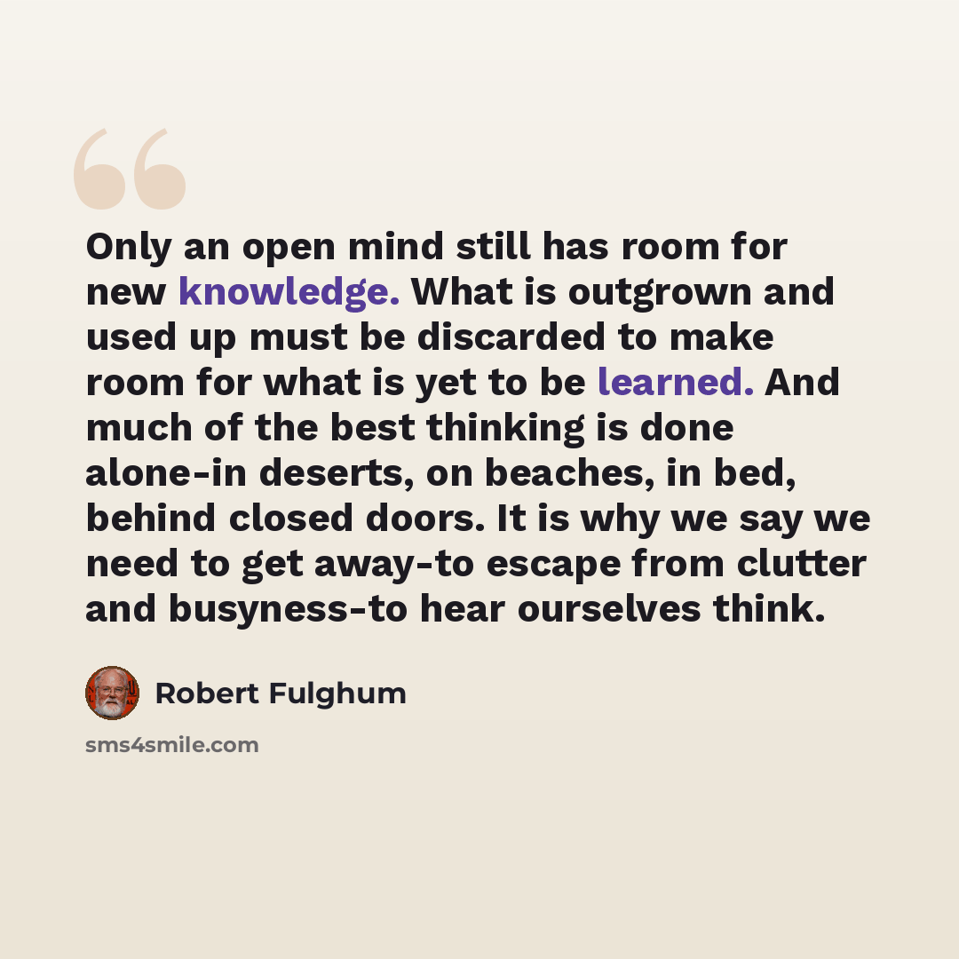 “Only an open mind still has room for new knowledge. What is outgrown and used up must be discarded to make room for what is yet to be learned. And much of the best thinking is done alone-in deserts, on beaches, in bed, behind closed doors. It is why we say we need to get away-to escape from…” quote by Robert Fulghum
