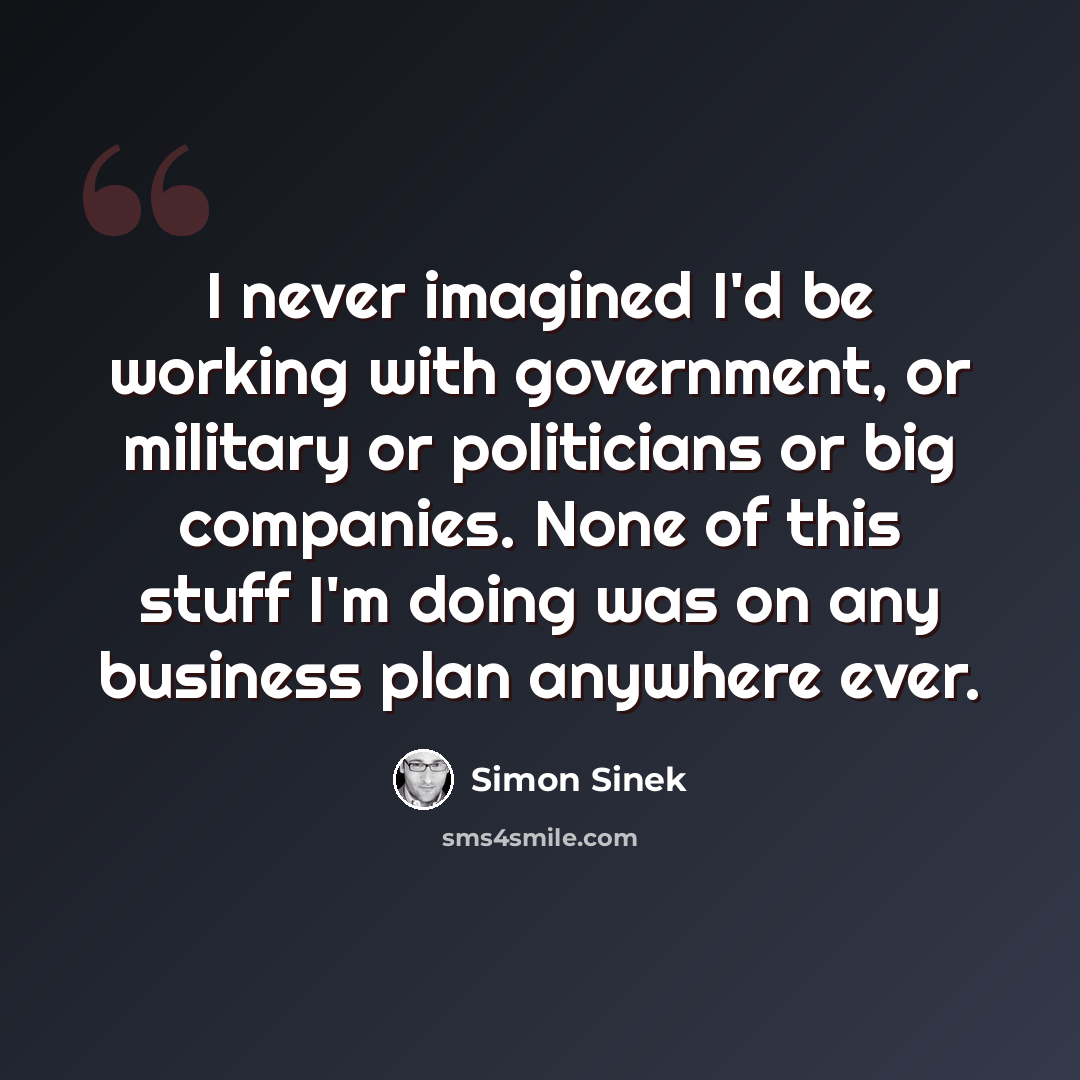 “I never imagined I'd be working with government, or military or politicians or big companies. None of this stuff I'm doing was on any business plan anywhere ever.” quote by Simon Sinek