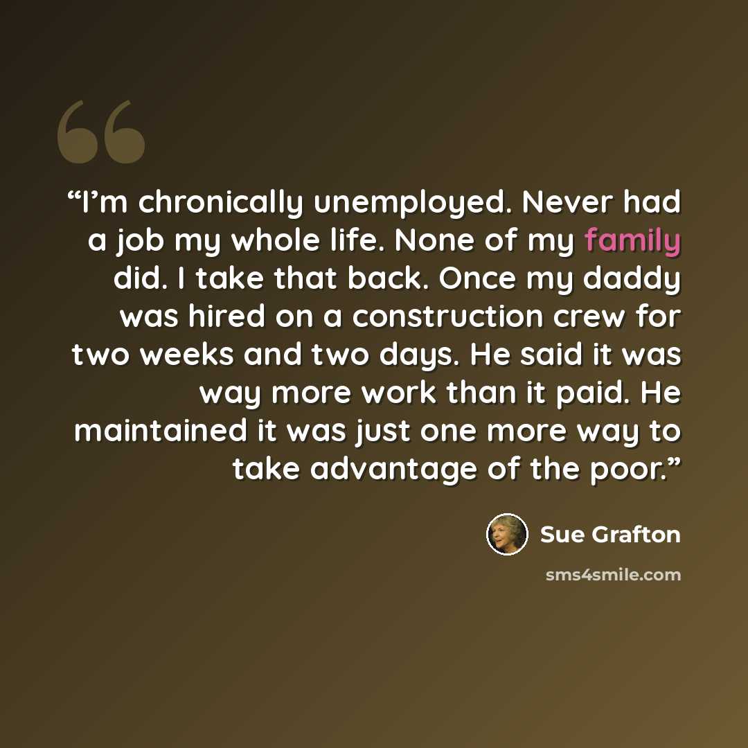 “I’m chronically unemployed. Never had a job my whole life. None of my family did. I take that back. Once my daddy was hired on a construction crew for two weeks and two days. He said it was way more work than it paid. He maintained it was just one more way to take advantage of the poor.” quote by Sue Grafton