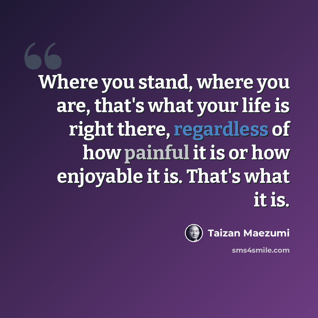 “Where you stand, where you are, that's what your life is right there, regardless of how painful it is or how enjoyable it is. That's what it is.” quote by Taizan Maezumi