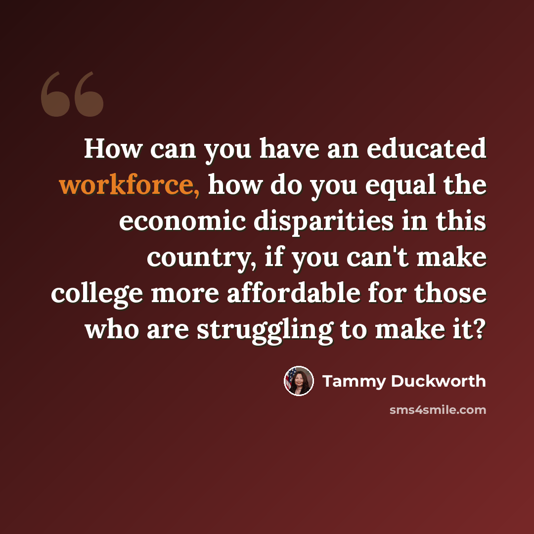 “How can you have an educated workforce, how do you equal the economic disparities in this country, if you can't make college more affordable for those who are struggling to make it?” quote by Tammy Duckworth