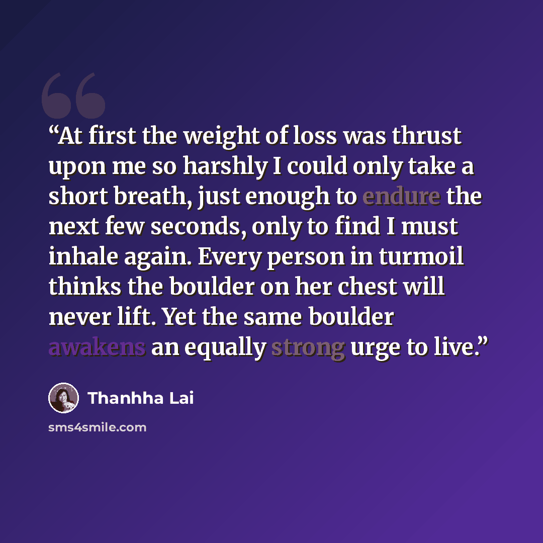 “At first the weight of loss was thrust upon me so harshly I could only take a short breath, just enough to endure the next few seconds, only to find I must inhale again. Every person in turmoil thinks the boulder on her chest will never lift. Yet the same boulder awakens an equally strong urge to…” quote by Thanhha Lai