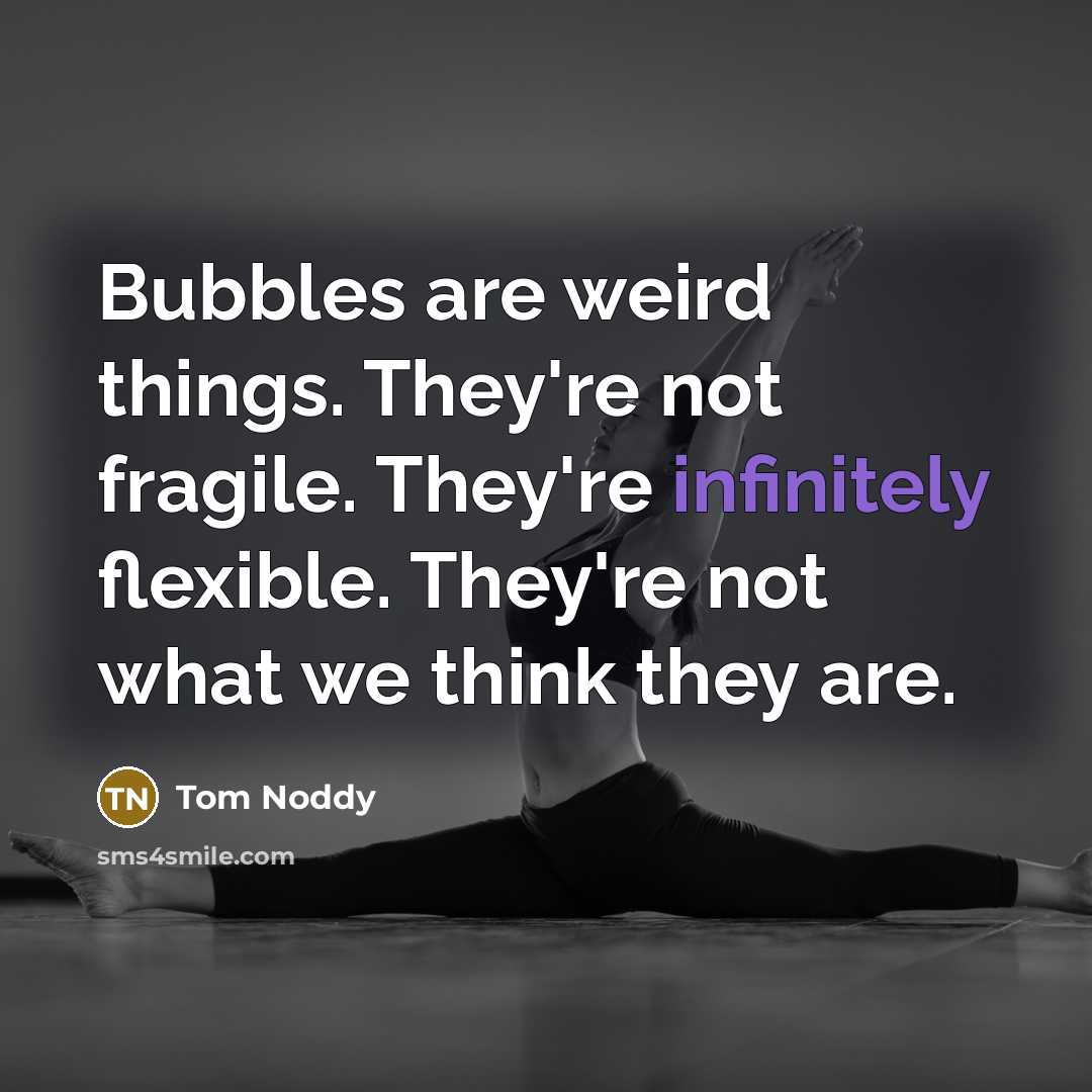 “Bubbles are weird things. They're not fragile. They're infinitely flexible. They're not what we think they are.” quote by Tom Noddy