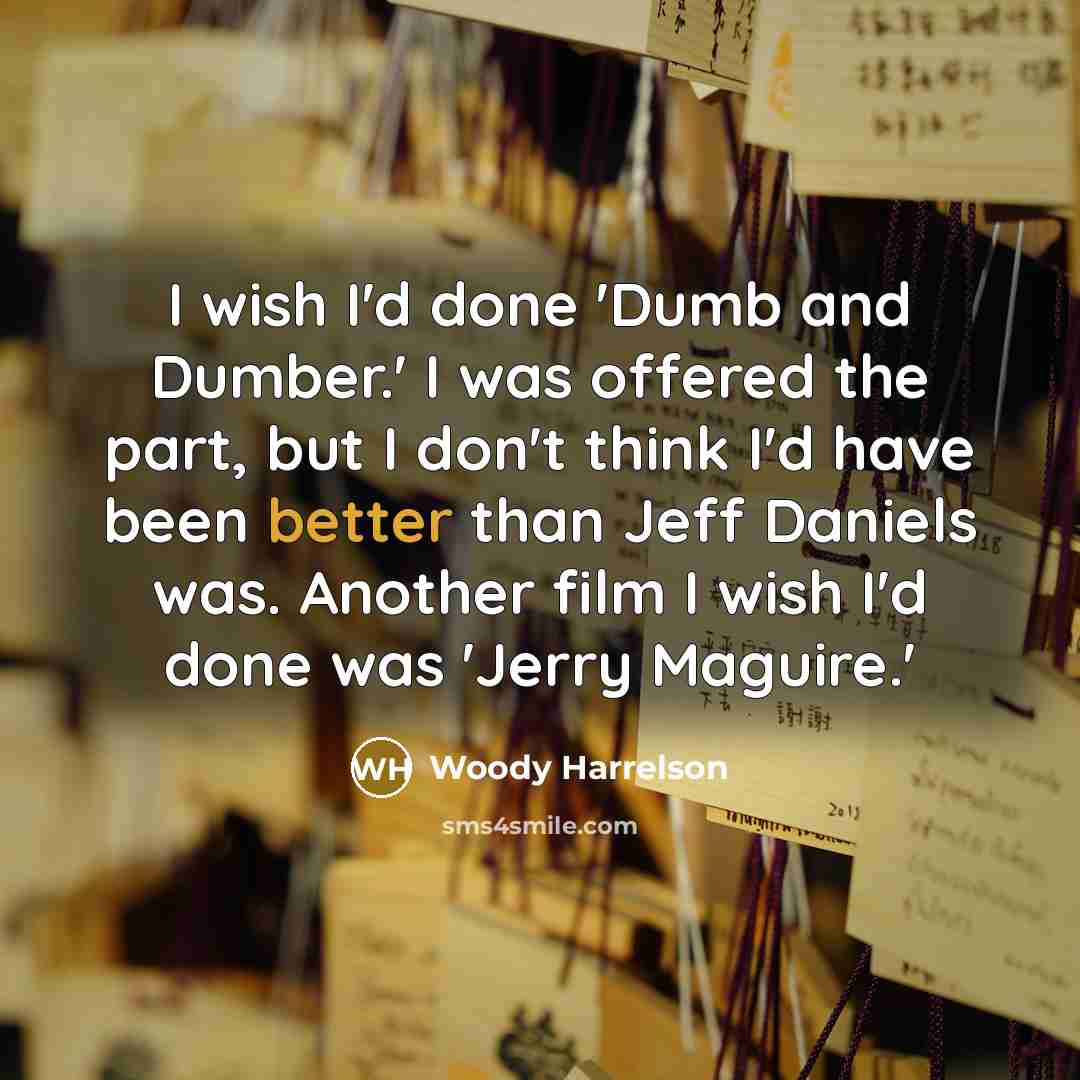 “I wish I'd done 'Dumb and Dumber.' I was offered the part, but I don't think I'd have been better than Jeff Daniels was. Another film I wish I'd done was 'Jerry Maguire.'” quote by Woody Harrelson
