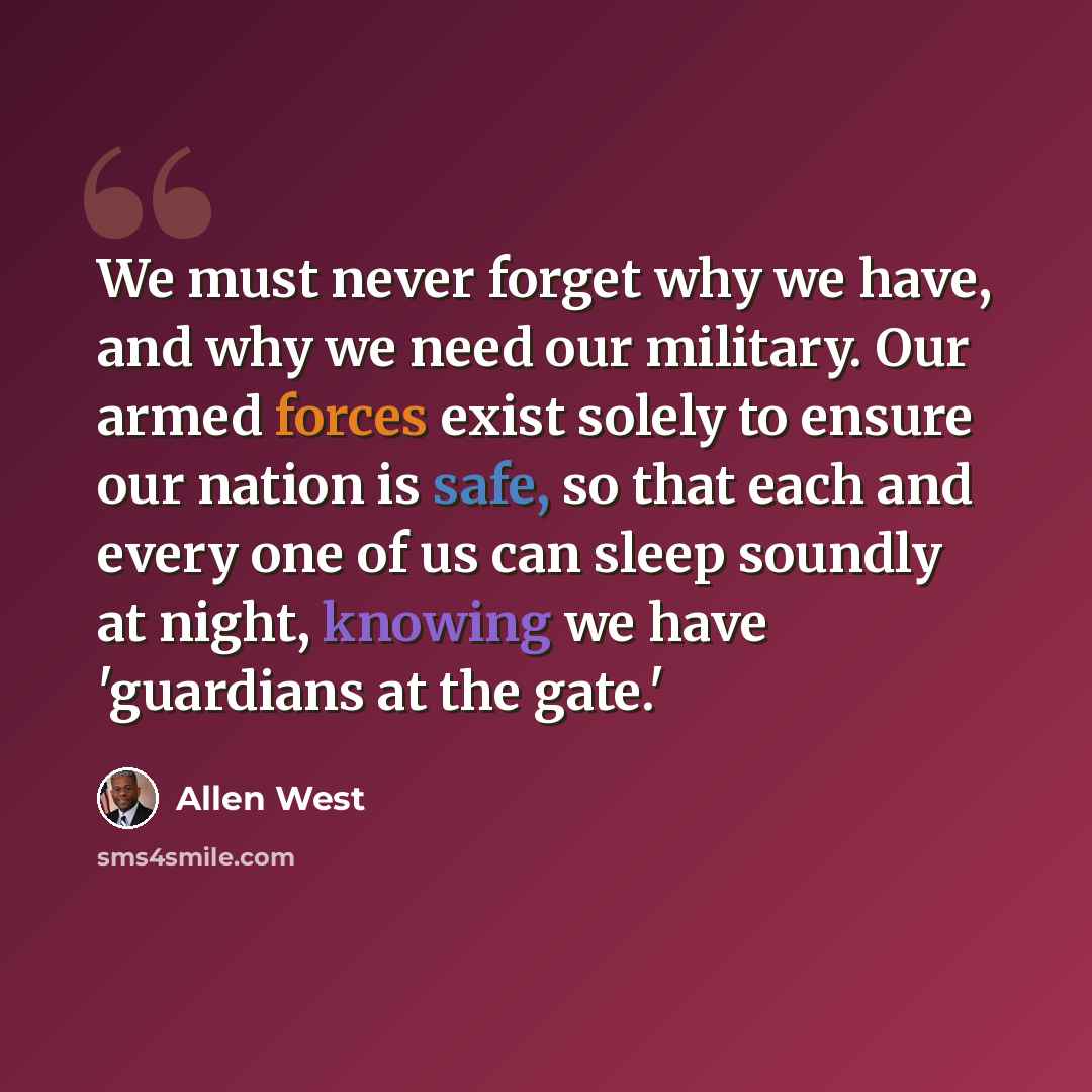 “We must never forget why we have, and why we need our military. Our armed forces exist solely to ensure our nation is safe, so that each and every one of us can sleep soundly at night, knowing we have 'guardians at the gate.'” quote by Allen West