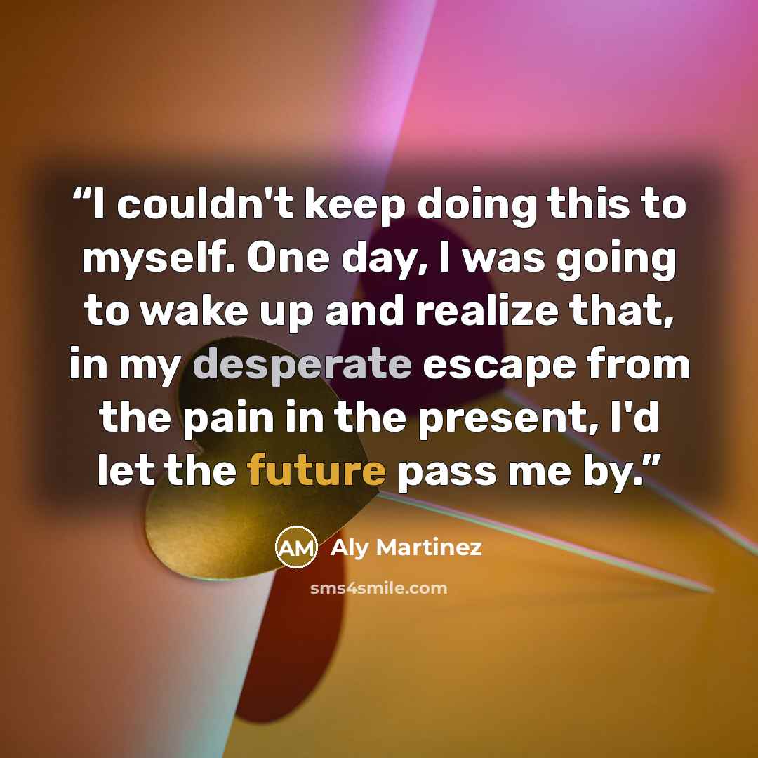 “I couldn't keep doing this to myself. One day, I was going to wake up and realize that, in my desperate escape from the pain in the present, I'd let the future pass me by.” quote by Aly Martinez