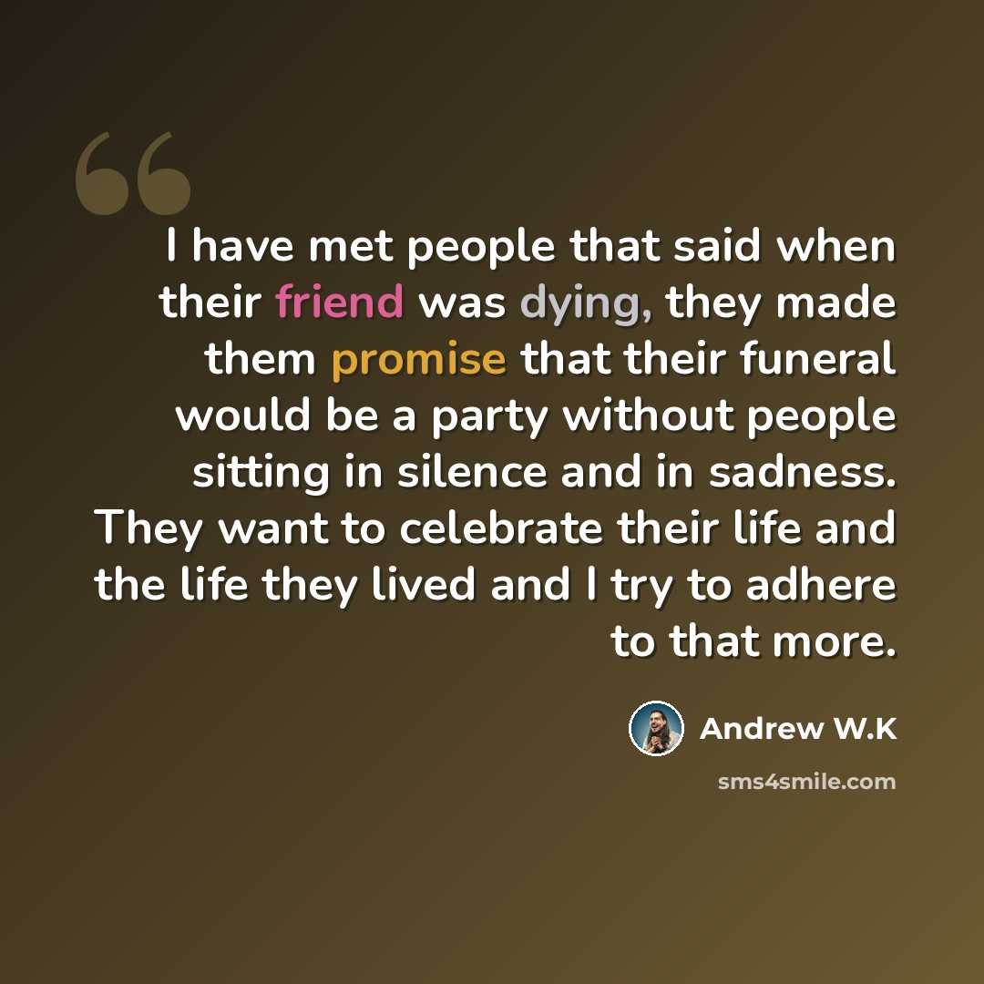 “I have met people that said when their friend was dying, they made them promise that their funeral would be a party without people sitting in silence and in sadness. They want to celebrate their life and the life they lived and I try to adhere to that more.” quote by Andrew W.K