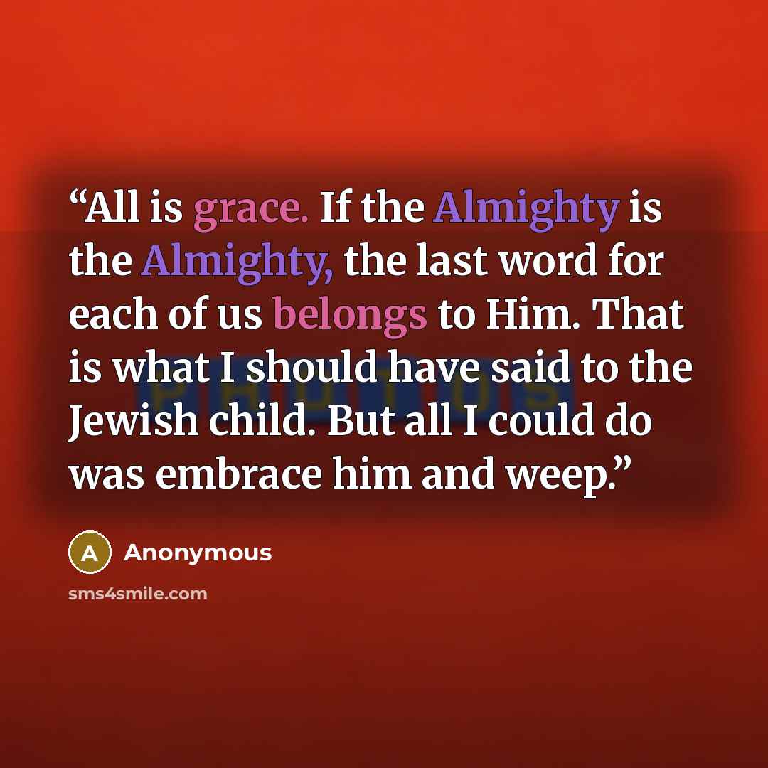 “All is grace. If the Almighty is the Almighty, the last word for each of us belongs to Him. That is what I should have said to the Jewish child. But all I could do was embrace him and weep.” quote by Anonymous