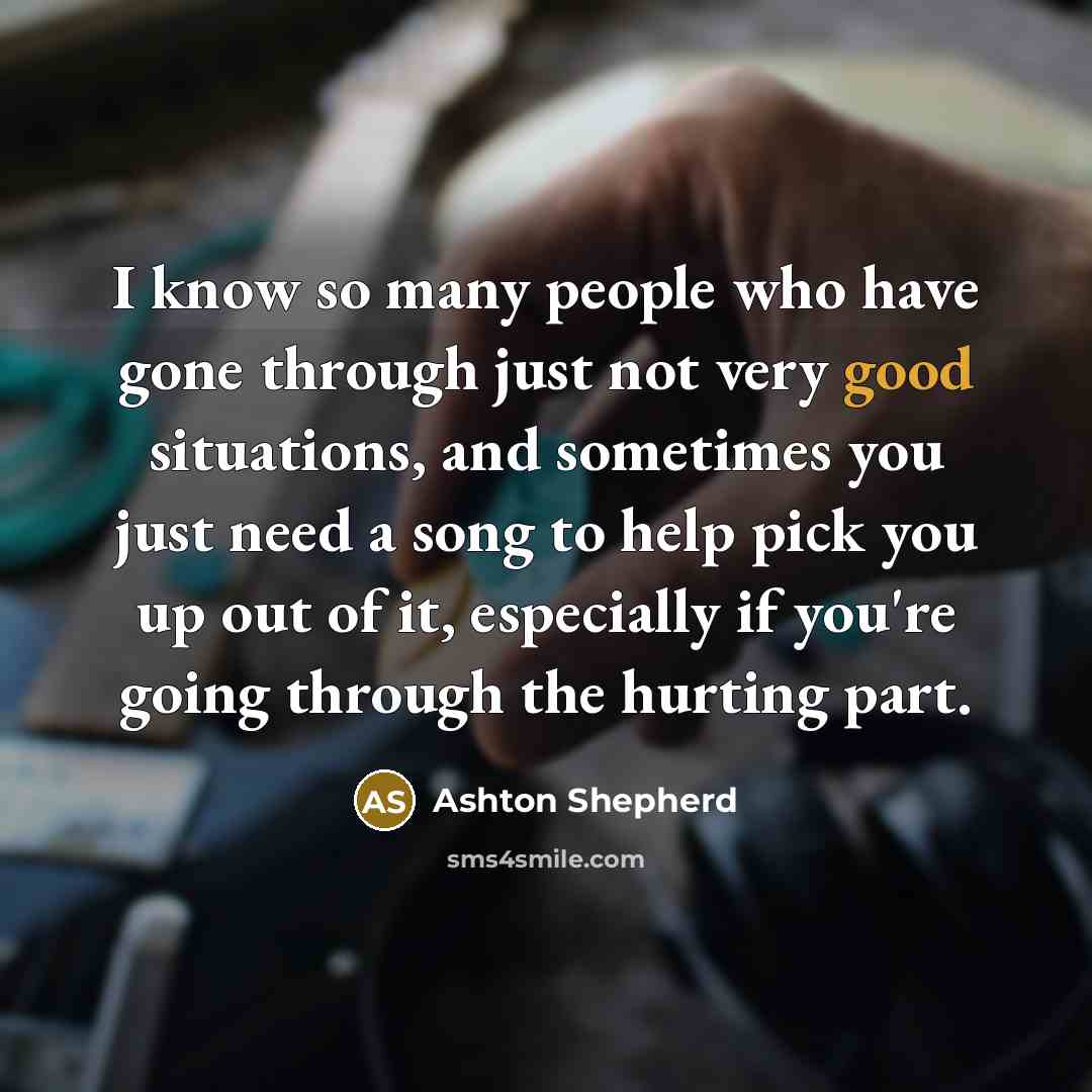 “I know so many people who have gone through just not very good situations, and sometimes you just need a song to help pick you up out of it, especially if you're going through the hurting part.” quote by Ashton Shepherd