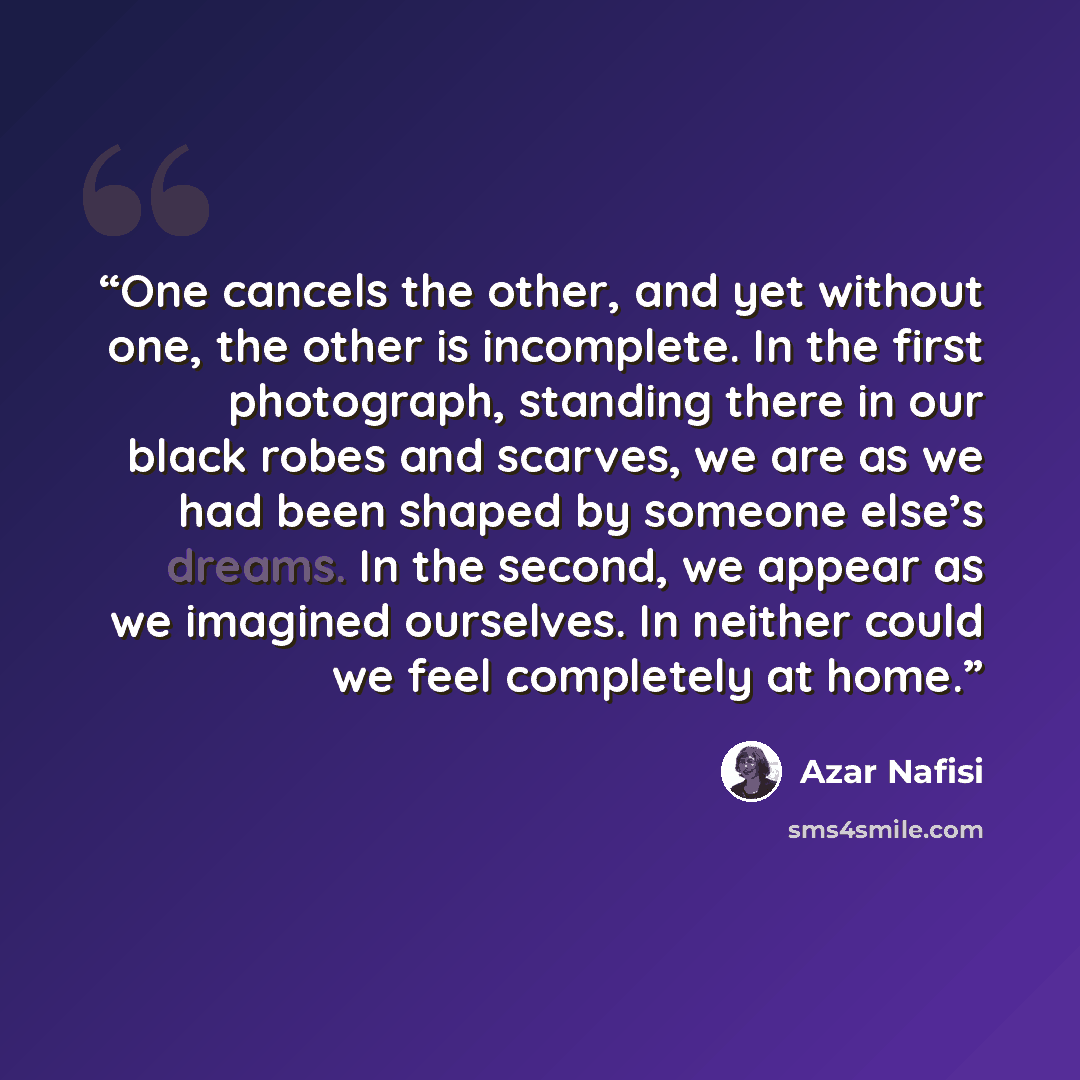 “One cancels the other, and yet without one, the other is incomplete. In the first photograph, standing there in our black robes and scarves, we are as we had been shaped by someone else’s dreams. In the second, we appear as we imagined ourselves. In neither could we feel completely at home.” quote by Azar Nafisi