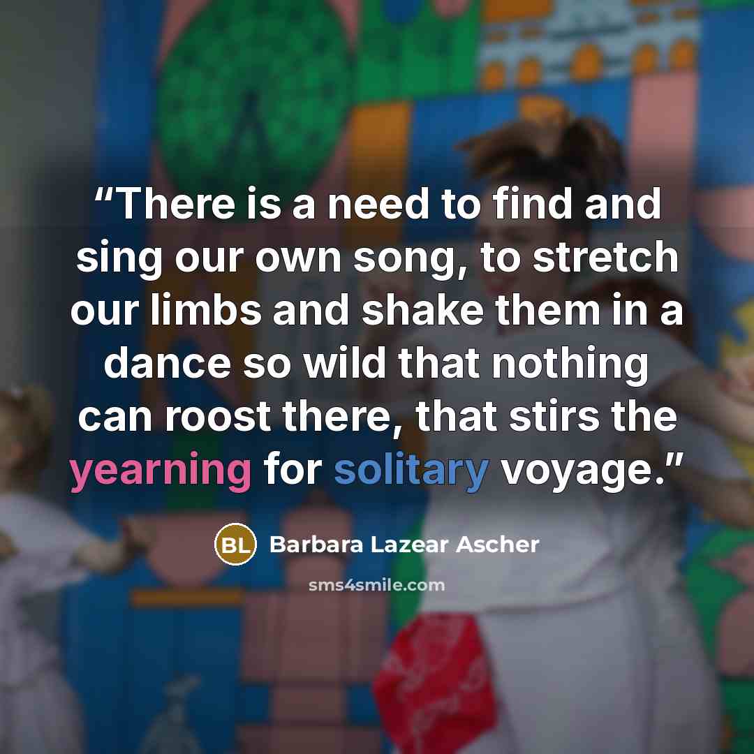 “There is a need to find and sing our own song, to stretch our limbs and shake them in a dance so wild that nothing can roost there, that stirs the yearning for solitary voyage.” quote by Barbara Lazear Ascher
