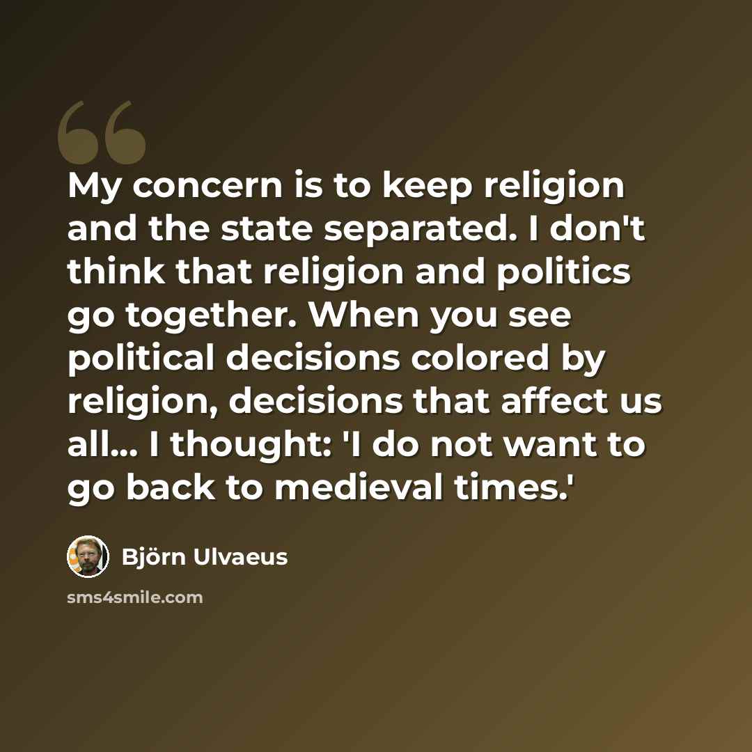 “My concern is to keep religion and the state separated. I don't think that religion and politics go together. When you see political decisions colored by religion, decisions that affect us all... I thought: 'I do not want to go back to medieval times.'” quote by Bjorn Ulvaeus